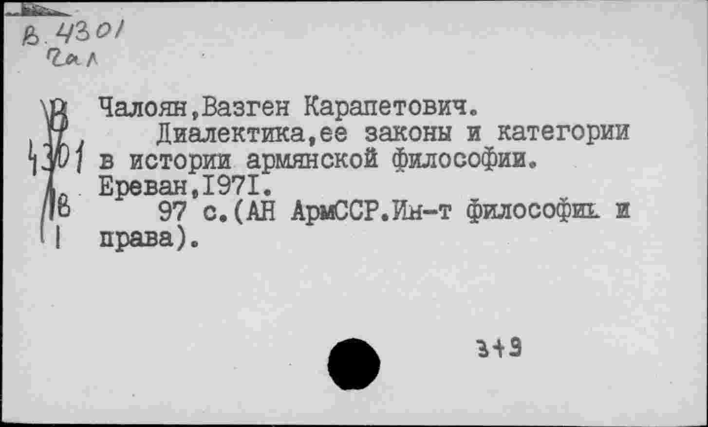 ﻿Ь ЧЪО!
Л
Чалоян,Вазген Карапетович« г Диалектика,ее законы и категории и] в истории армянской философии.
Ереван,1971.
о 97 с.(АВ АрмССР.Ин-т философии и ] права).
3+3